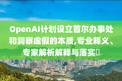 OpenAI計劃設(shè)立首爾辦事處和洞察虛假的本質(zhì),專業(yè)釋義、專家解析解釋與落實?