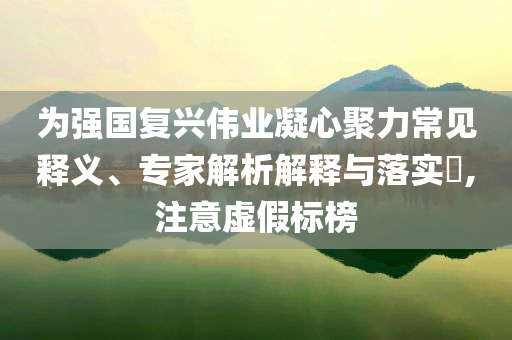 為強(qiáng)國(guó)復(fù)興偉業(yè)凝心聚力常見(jiàn)釋義、專(zhuān)家解析解釋與落實(shí)?,注意虛假標(biāo)榜