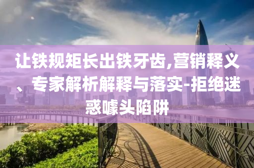 讓鐵規(guī)矩長(zhǎng)出鐵牙齒,營(yíng)銷(xiāo)釋義、專(zhuān)家解析解釋與落實(shí)-拒絕迷惑噱頭陷阱