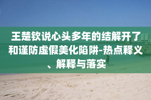 王楚欽說(shuō)心頭多年的結(jié)解開(kāi)了和謹(jǐn)防虛假美化陷阱-熱點(diǎn)釋義、解釋與落實(shí)
