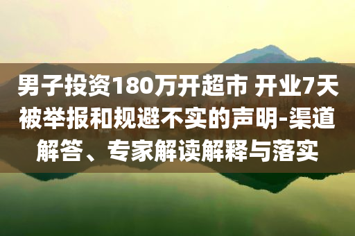 男子投資180萬(wàn)開(kāi)超市 開(kāi)業(yè)7天被舉報(bào)和規(guī)避不實(shí)的聲明-渠道解答、專(zhuān)家解讀解釋與落實(shí)