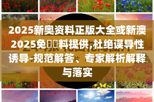 2025新奧資料正版大全或新澳2025免費(fèi)資料提供,杜絕誤導(dǎo)性誘導(dǎo)-規(guī)范解答、專家解析解釋與落實(shí)