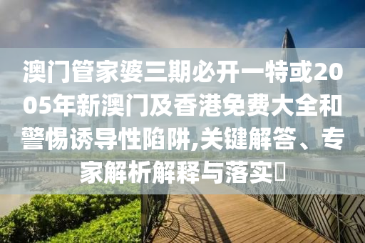澳門管家婆三期必開一特或2005年新澳門及香港免費(fèi)大全和警惕誘導(dǎo)性陷阱,關(guān)鍵解答、專家解析解釋與落實(shí)?