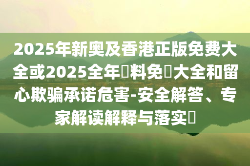 2025年新奧及香港正版免費(fèi)大全或2025全年資料免費(fèi)大全和留心欺騙承諾危害-安全解答、專家解讀解釋與落實(shí)?