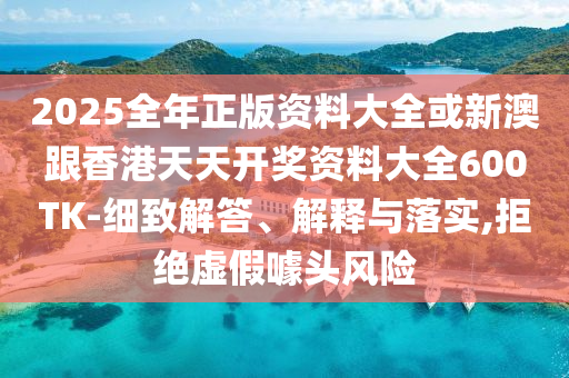 2025全年正版資料大全或新澳跟香港天天開獎(jiǎng)資料大全600TK-細(xì)致解答、解釋與落實(shí),拒絕虛假噱頭風(fēng)險(xiǎn)