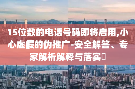 15位數(shù)的電話號(hào)碼即將啟用,小心虛假的偽推廣-安全解答、專家解析解釋與落實(shí)?
