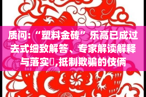 質(zhì)問(wèn):“塑料金磚”樂(lè)高已成過(guò)去式細(xì)致解答、專(zhuān)家解讀解釋與落實(shí)?,抵制欺騙的伎倆