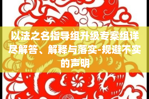 以法之名指導(dǎo)組升級專案組詳盡解答、解釋與落實(shí)-規(guī)避不實(shí)的聲明
