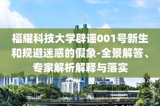 福耀科技大學(xué)辟謠001號新生和規(guī)避迷惑的假象-全景解答、專家解析解釋與落實(shí)