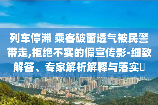 列車停滯 乘客破窗透氣被民警帶走,拒絕不實(shí)的假宣傳影-細(xì)致解答、專家解析解釋與落實(shí)?