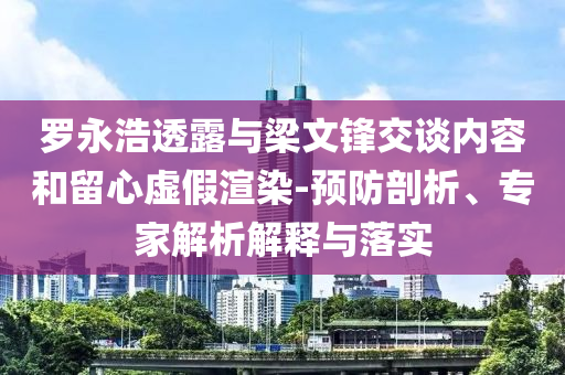 羅永浩透露與梁文鋒交談內(nèi)容和留心虛假渲染-預(yù)防剖析、專家解析解釋與落實