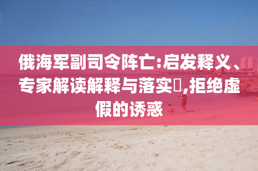 俄海軍副司令陣亡:啟發(fā)釋義、專家解讀解釋與落實?,拒絕虛假的誘惑