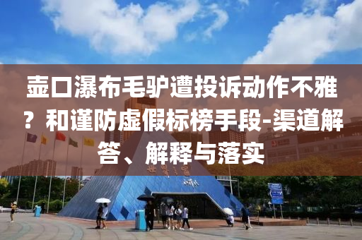 壺口瀑布毛驢遭投訴動作不雅？和謹防虛假標榜手段-渠道解答、解釋與落實