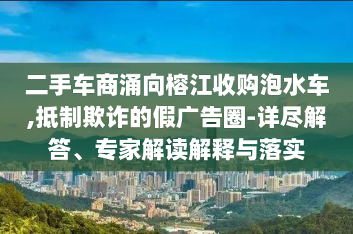 二手車商涌向榕江收購泡水車,抵制欺詐的假廣告圈-詳盡解答、專家解讀解釋與落實