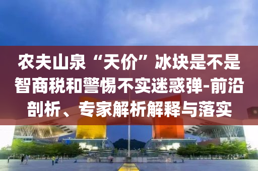 農(nóng)夫山泉“天價”冰塊是不是智商稅和警惕不實迷惑彈-前沿剖析、專家解析解釋與落實