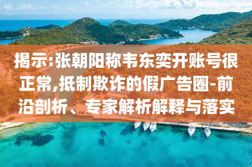 揭示:張朝陽稱韋東奕開賬號很正常,抵制欺詐的假廣告圈-前沿剖析、專家解析解釋與落實
