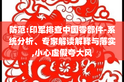 防范:印軍排查中國(guó)零部件-系統(tǒng)分析、專家解讀解釋與落實(shí),小心虛假夸大風(fēng)