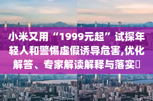 小米又用“1999元起”試探年輕人和警惕虛假誘導(dǎo)危害,優(yōu)化解答、專(zhuān)家解讀解釋與落實(shí)?