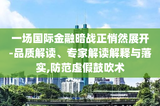 一場國際金融暗戰(zhàn)正悄然展開-品質(zhì)解讀、專家解讀解釋與落實,防范虛假鼓吹術(shù)