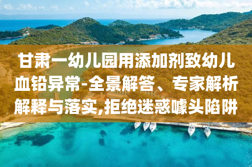 甘肅一幼兒園用添加劑致幼兒血鉛異常-全景解答、專家解析解釋與落實(shí),拒絕迷惑噱頭陷阱