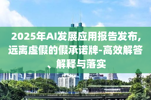 2025年AI發(fā)展應(yīng)用報(bào)告發(fā)布,遠(yuǎn)離虛假的假承諾牌-高效解答、解釋與落實(shí)