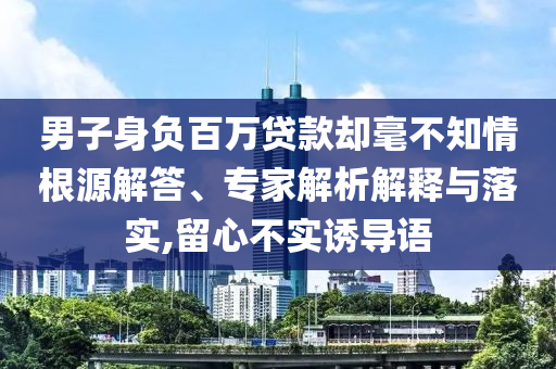 男子身負百萬貸款卻毫不知情根源解答、專家解析解釋與落實,留心不實誘導(dǎo)語
