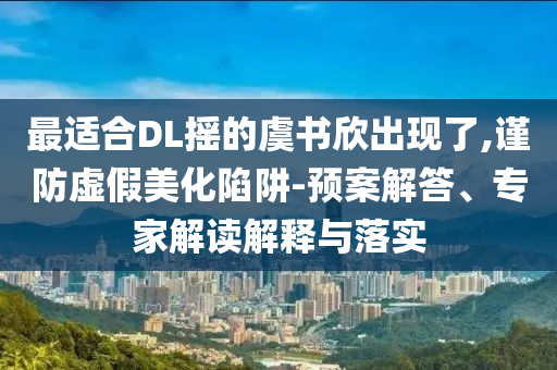 最適合DL搖的虞書欣出現(xiàn)了,謹(jǐn)防虛假美化陷阱-預(yù)案解答、專家解讀解釋與落實(shí)