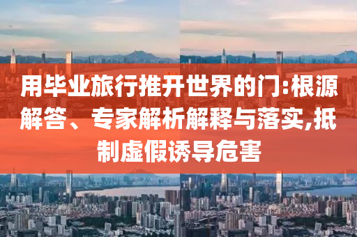 用畢業(yè)旅行推開世界的門:根源解答、專家解析解釋與落實(shí),抵制虛假誘導(dǎo)危害