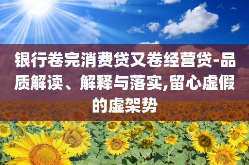 銀行卷完消費(fèi)貸又卷經(jīng)營貸-品質(zhì)解讀、解釋與落實(shí),留心虛假的虛架勢