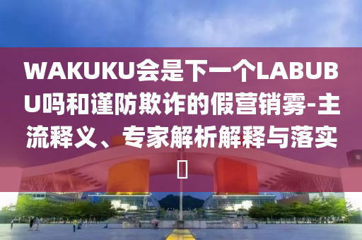 WAKUKU會(huì)是下一個(gè)LABUBU嗎和謹(jǐn)防欺詐的假營(yíng)銷霧-主流釋義、專家解析解釋與落實(shí)?