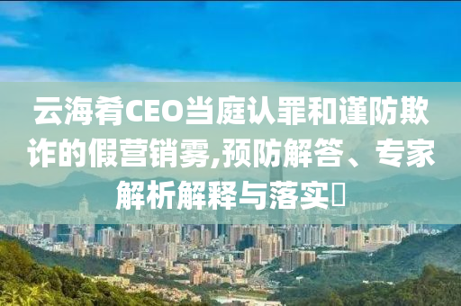 云海肴CEO當(dāng)庭認(rèn)罪和謹(jǐn)防欺詐的假營(yíng)銷霧,預(yù)防解答、專家解析解釋與落實(shí)?