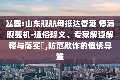 暴露:山東艦航母抵達(dá)香港 停滿艦載機(jī)-通俗釋義、專家解讀解釋與落實(shí)?,防范欺詐的假誘導(dǎo)難