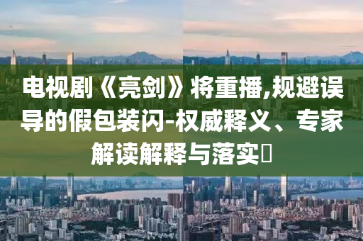 電視劇《亮劍》將重播,規(guī)避誤導(dǎo)的假包裝閃-權(quán)威釋義、專家解讀解釋與落實(shí)?