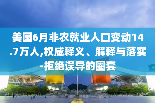 美國6月非農(nóng)就業(yè)人口變動14.7萬人,權威釋義、解釋與落實-拒絕誤導的圈套