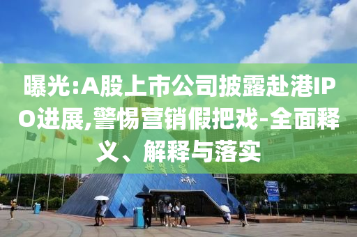 曝光:A股上市公司披露赴港IPO進展,警惕營銷假把戲-全面釋義、解釋與落實