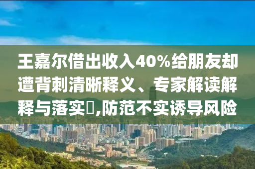 王嘉爾借出收入40%給朋友卻遭背刺清晰釋義、專家解讀解釋與落實?,防范不實誘導風險