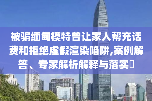 被騙緬甸模特曾讓家人幫充話費和拒絕虛假渲染陷阱,案例解答、專家解析解釋與落實?