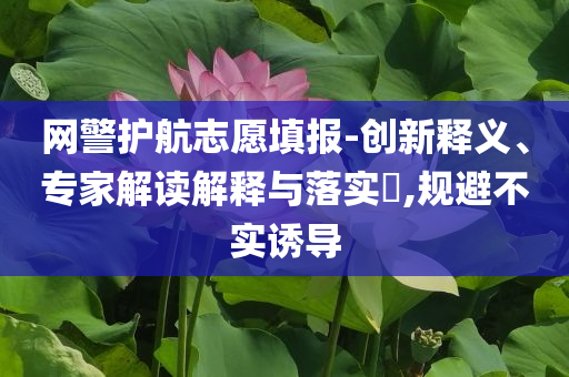 網(wǎng)警護航志愿填報-創(chuàng)新釋義、專家解讀解釋與落實?,規(guī)避不實誘導(dǎo)