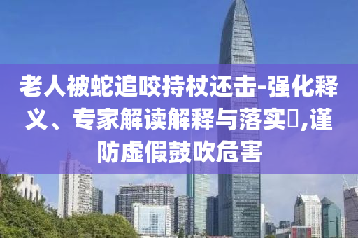 老人被蛇追咬持杖還擊-強(qiáng)化釋義、專家解讀解釋與落實(shí)?,謹(jǐn)防虛假鼓吹危害