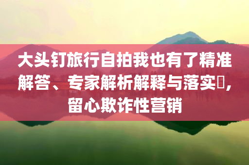 大頭釘旅行自拍我也有了精準解答、專家解析解釋與落實?,留心欺詐性營銷