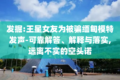 發(fā)掘:王星女友為被騙緬甸模特發(fā)聲-可靠解答、解釋與落實,遠離不實的空頭諾
