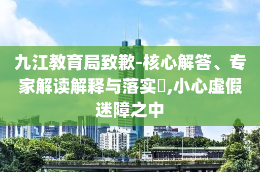 九江教育局致歉-核心解答、專家解讀解釋與落實?,小心虛假迷障之中