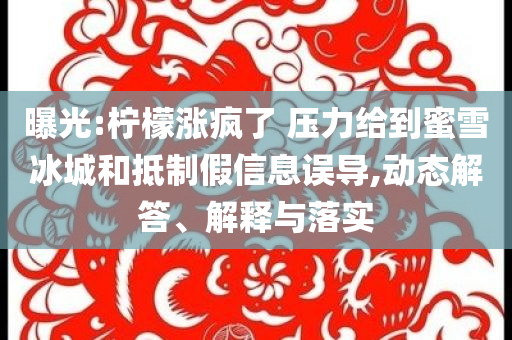 曝光:檸檬漲瘋了 壓力給到蜜雪冰城和抵制假信息誤導(dǎo),動(dòng)態(tài)解答、解釋與落實(shí)