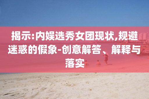 揭示:內(nèi)娛選秀女團現(xiàn)狀,規(guī)避迷惑的假象-創(chuàng)意解答、解釋與落實