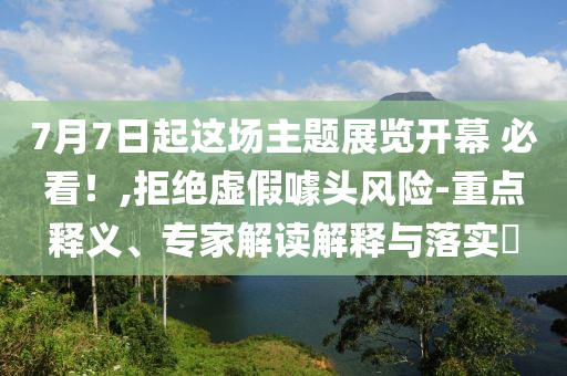 7月7日起這場主題展覽開幕 必看！,拒絕虛假噱頭風(fēng)險-重點釋義、專家解讀解釋與落實?