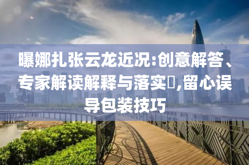 曝娜扎張云龍近況:創(chuàng)意解答、專家解讀解釋與落實?,留心誤導(dǎo)包裝技巧