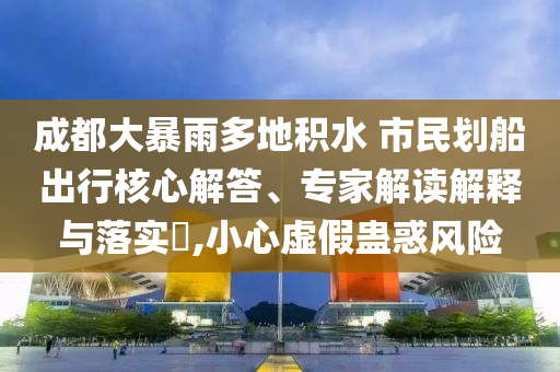 成都大暴雨多地積水 市民劃船出行核心解答、專家解讀解釋與落實?,小心虛假蠱惑風(fēng)險