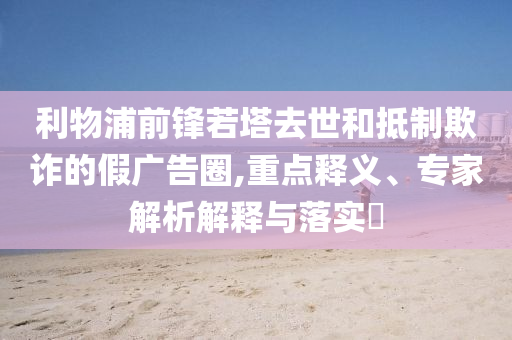 利物浦前鋒若塔去世和抵制欺詐的假廣告圈,重點(diǎn)釋義、專家解析解釋與落實(shí)?