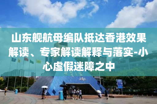 山東艦航母編隊抵達(dá)香港效果解讀、專家解讀解釋與落實(shí)-小心虛假迷障之中