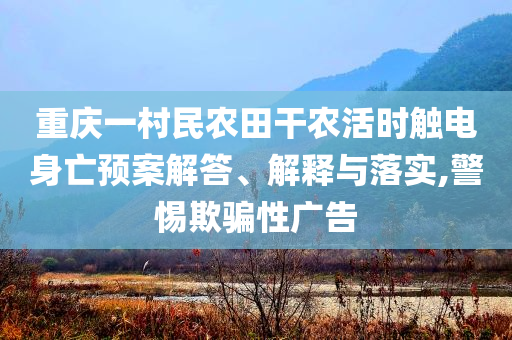 重慶一村民農(nóng)田干農(nóng)活時觸電身亡預(yù)案解答、解釋與落實(shí),警惕欺騙性廣告